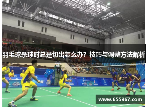 羽毛球杀球时总是切出怎么办？技巧与调整方法解析