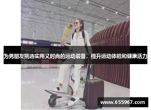 为男朋友挑选实用又时尚的运动装备，提升运动体验和健康活力