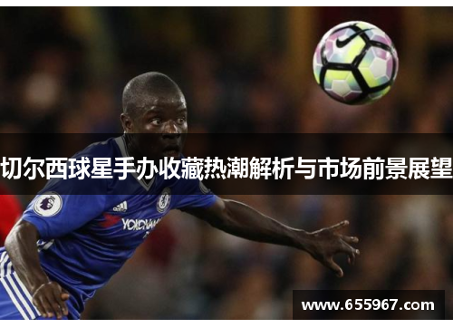 切尔西球星手办收藏热潮解析与市场前景展望