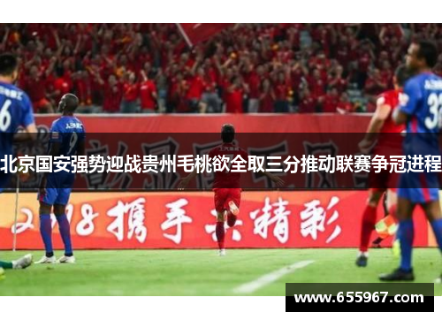 北京国安强势迎战贵州毛桃欲全取三分推动联赛争冠进程