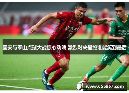 国安与泰山点球大战惊心动魄 激烈对决最终谁能笑到最后