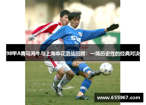 98甲A青岛海牛与上海申花激战回顾：一场历史性的经典对决
