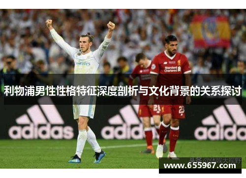 利物浦男性性格特征深度剖析与文化背景的关系探讨