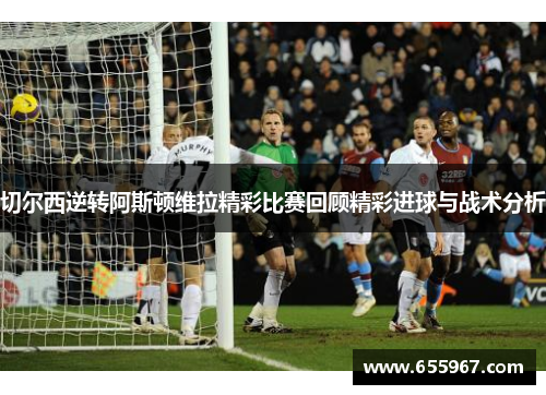 切尔西逆转阿斯顿维拉精彩比赛回顾精彩进球与战术分析